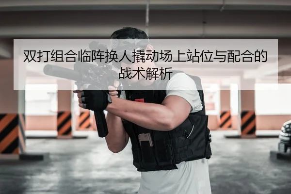 双打组合临阵换人撬动场上站位与配合的战术解析